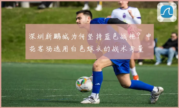 深圳新鹏城为何坚持蓝色战袍？申花客场选用白色球衣的战术考量
