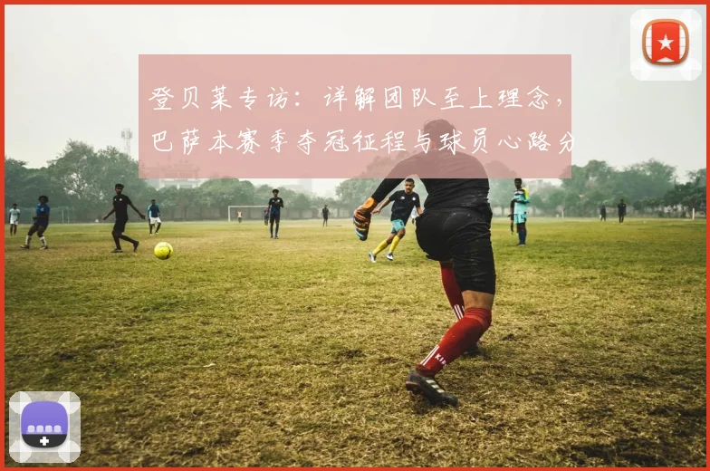 登贝莱专访：详解团队至上理念，巴萨本赛季夺冠征程与球员心路分享