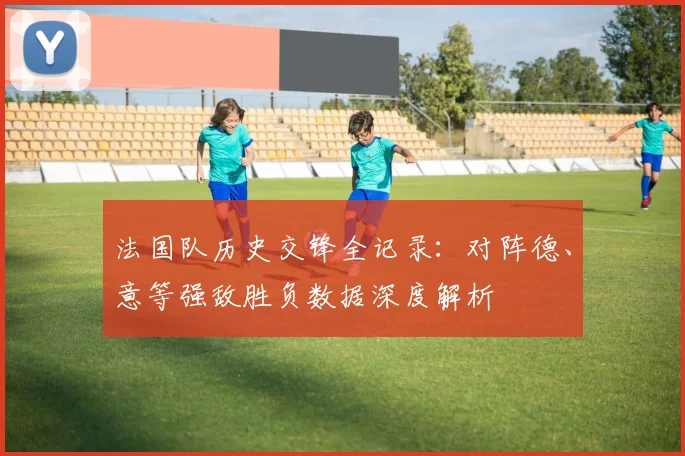 法国队历史交锋全记录：对阵德、意等强敌胜负数据深度解析