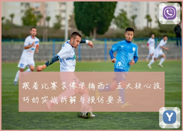 跟着比赛录像学梅西：五大核心技巧的实战拆解与模仿要点