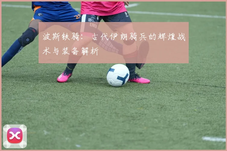 波斯铁骑：古代伊朗骑兵的辉煌战术与装备解析