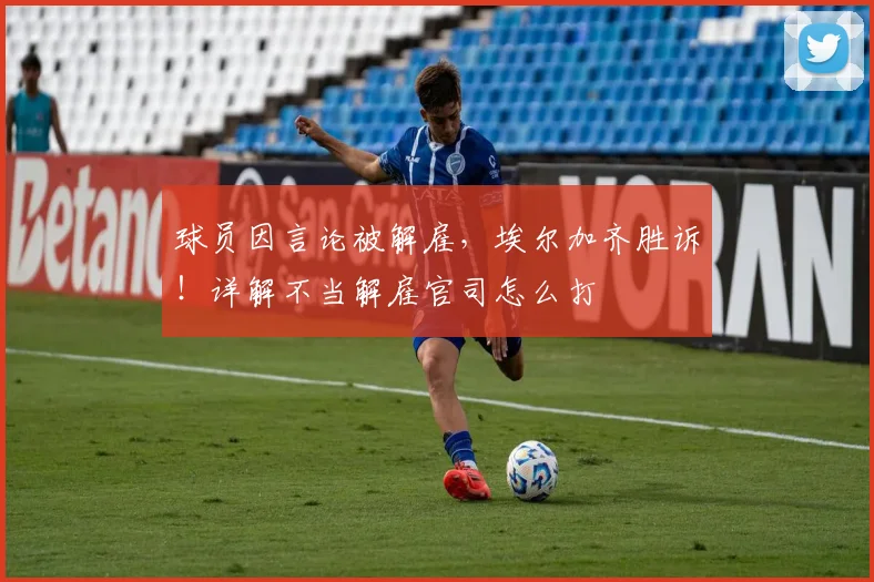 球员因言论被解雇，埃尔加齐胜诉！详解不当解雇官司怎么打