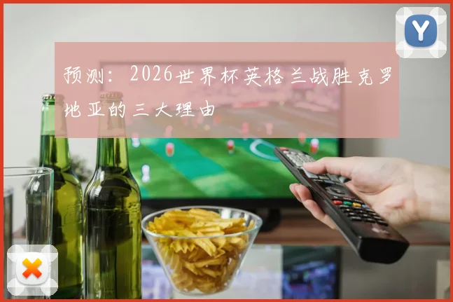 预测：2026世界杯英格兰战胜克罗地亚的三大理由