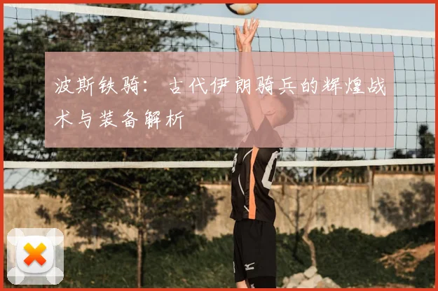 波斯铁骑：古代伊朗骑兵的辉煌战术与装备解析