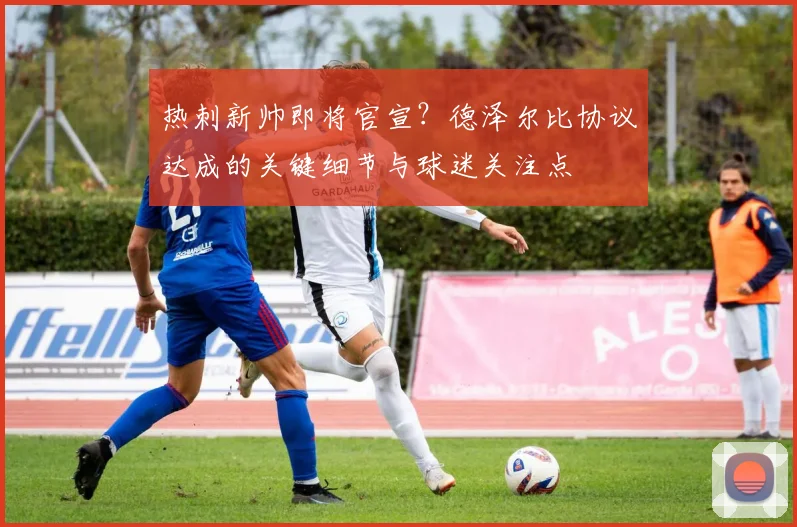 热刺新帅即将官宣？德泽尔比协议达成的关键细节与球迷关注点
