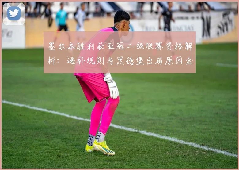 墨尔本胜利获亚冠二级联赛资格解析：递补规则与黑德堡出局原因全知道