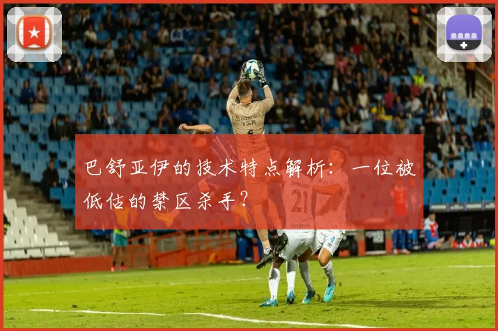 巴舒亚伊的技术特点解析：一位被低估的禁区杀手？