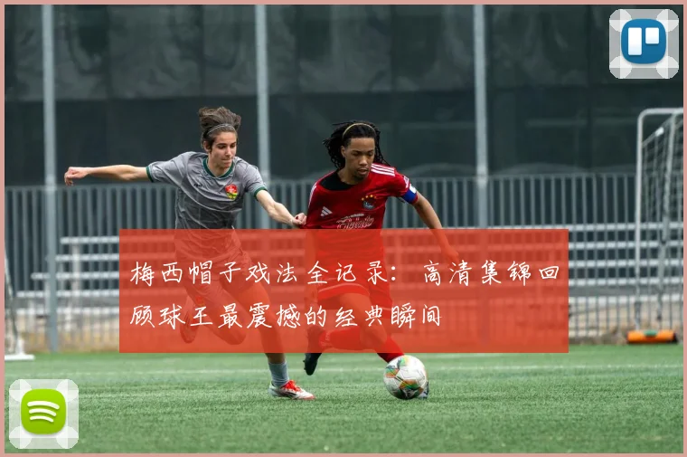梅西帽子戏法全记录：高清集锦回顾球王最震撼的经典瞬间