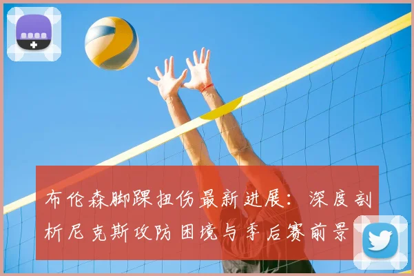 布伦森脚踝扭伤最新进展：深度剖析尼克斯攻防困境与季后赛前景