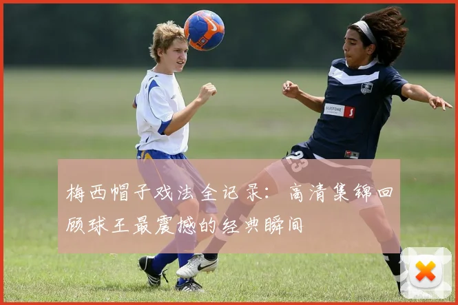 梅西帽子戏法全记录：高清集锦回顾球王最震撼的经典瞬间