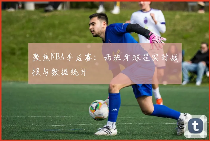 聚焦NBA季后赛：西班牙球星实时战报与数据统计