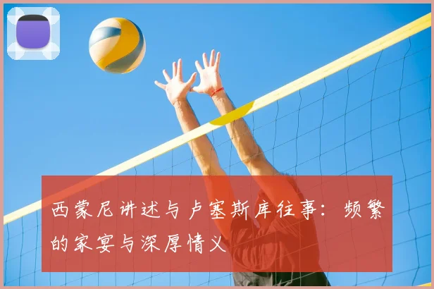 西蒙尼讲述与卢塞斯库往事：频繁的家宴与深厚情义
